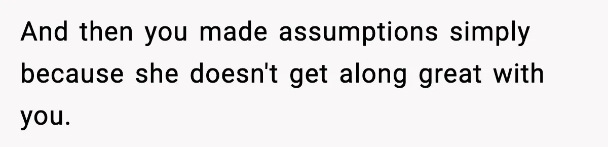 And then you made assumptions simply because she doesn't get along great with you.