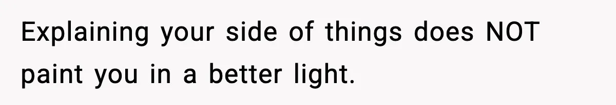 Explaining your side of things does NOT paint you in a better light.