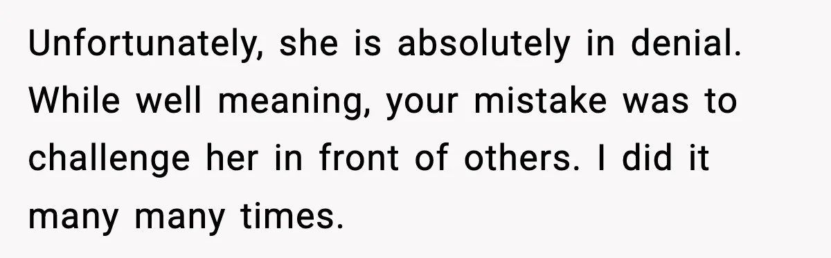 Unfortunately, she is absolutely in denial. While well meaning, your mistake was to challenge her in front of others. I did it many many times.