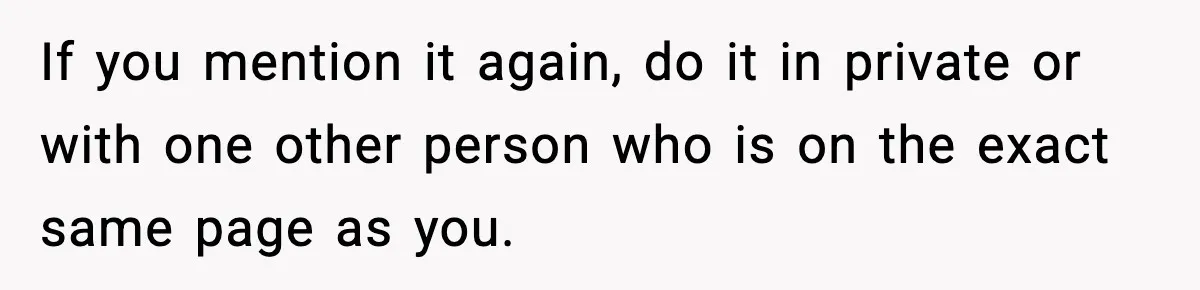 If you mention it again, do it in private or with one other person who is on the exact same page as you.