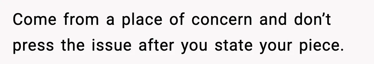 Come from a place of concern and don’t press the issue after you state your piece.