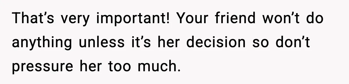 That’s very important! Your friend won’t do anything unless it’s her decision so don’t pressure her too much.