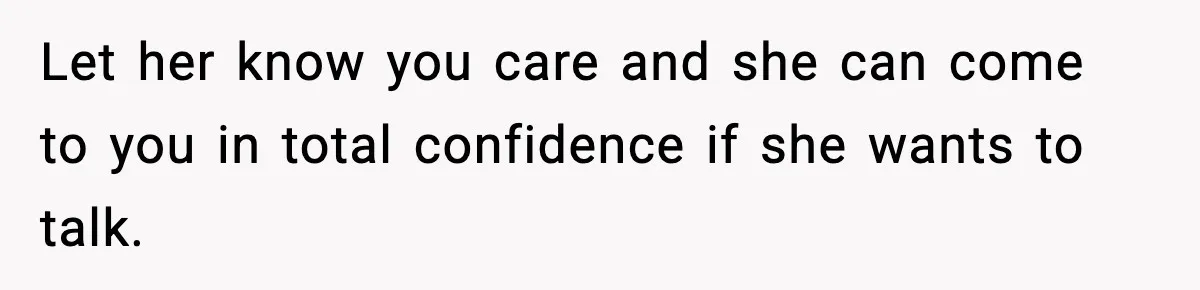 Let her know you care and she can come to you in total confidence if she wants to talk.