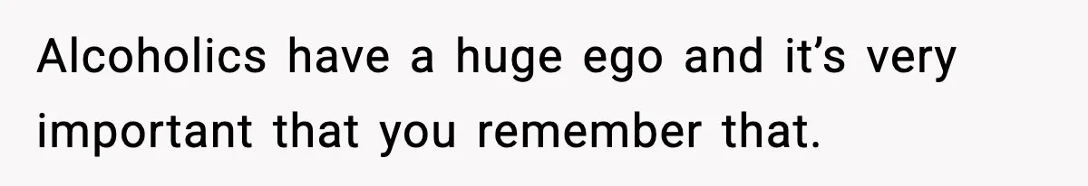 Alcoholics have a huge ego and it’s very important that you remember that.