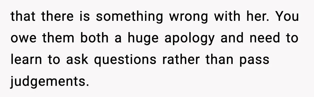 that there is something wrong with her. You owe them both a huge apology and need to learn to ask questions rather than pass judgements.