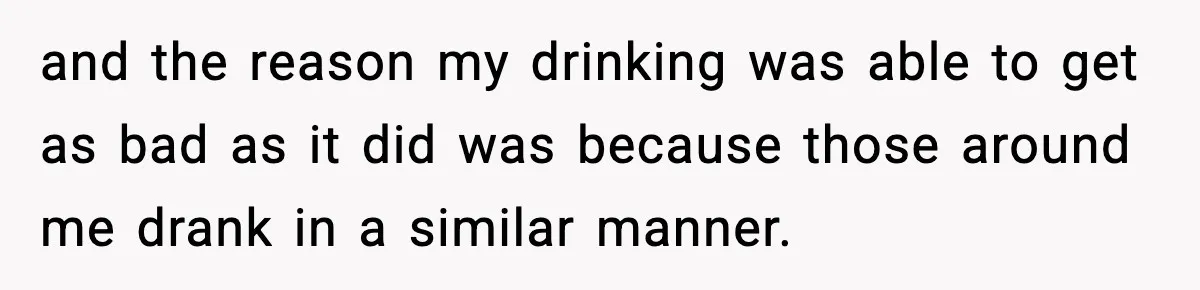 and the reason my drinking was able to get as bad as it did was because those around me drank in a similar manner.