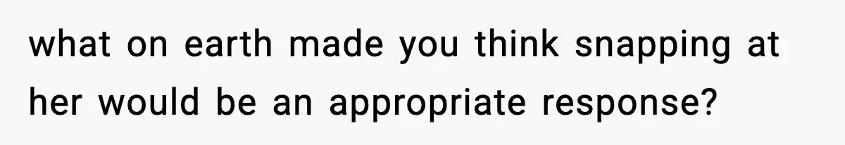 what on earth made you think snapping at her would be an appropriate response?