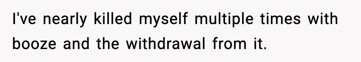 I've nearly killed myself multiple times with booze and the withdrawal from it.