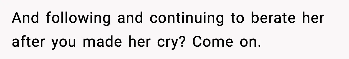 And following and continuing to berate her after you made her cry? Come on.