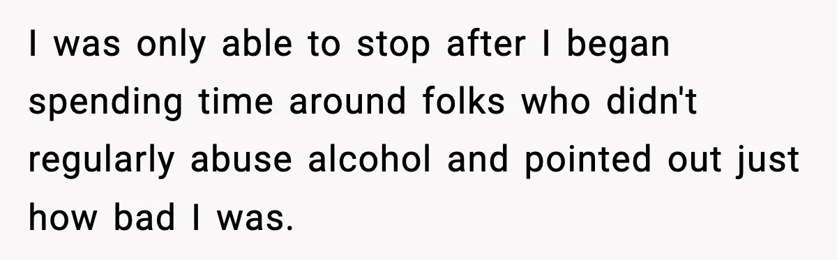 I was only able to stop after I began spending time around folks who didn't regularly abuse alcohol and pointed out just how bad I was.