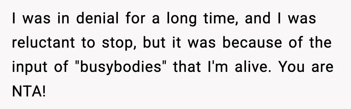 I was in denial for a long time, and I was reluctant to stop, but it was because of the input of "busybodies" that I'm alive. You are NTA!