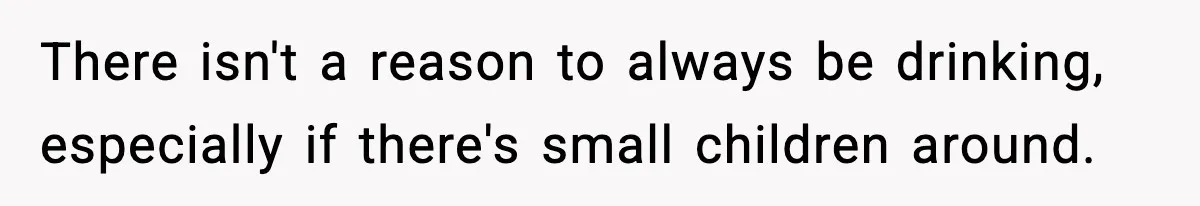 There isn't a reason to always be drinking, especially if there's small children around.