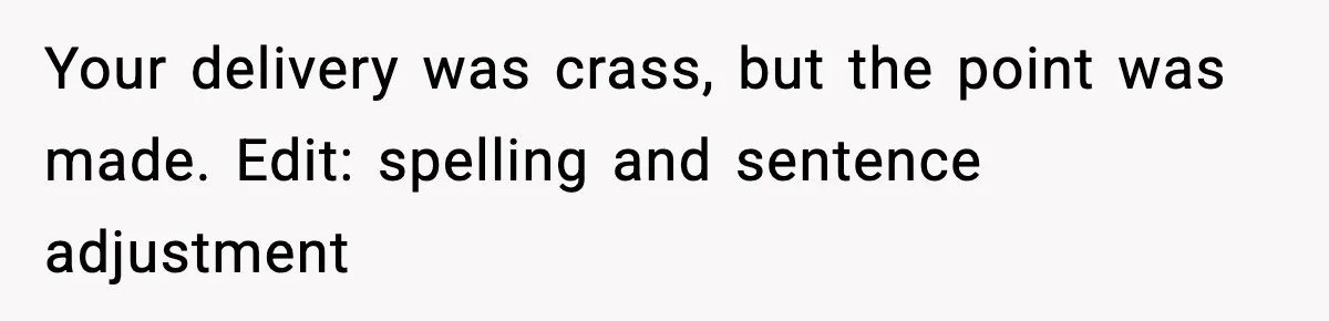Your delivery was crass, but the point was made. Edit: spelling and sentence adjustment