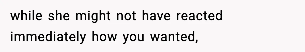 while she might not have reacted immediately how you wanted,