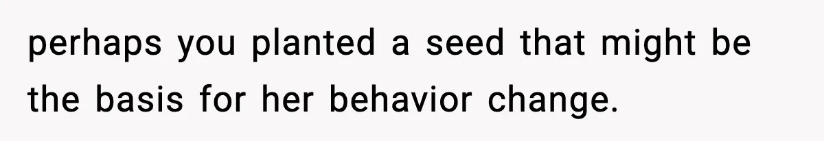 perhaps you planted a seed that might be the basis for her behavior change.