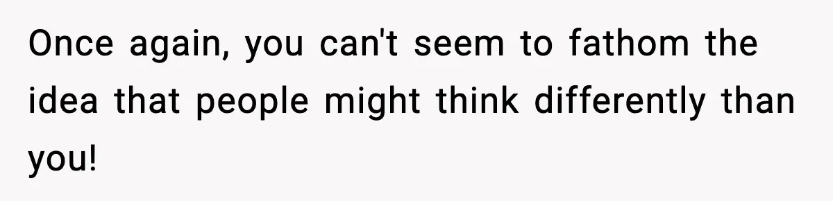 Once again, you can't seem to fathom the idea that people might think differently than you!
