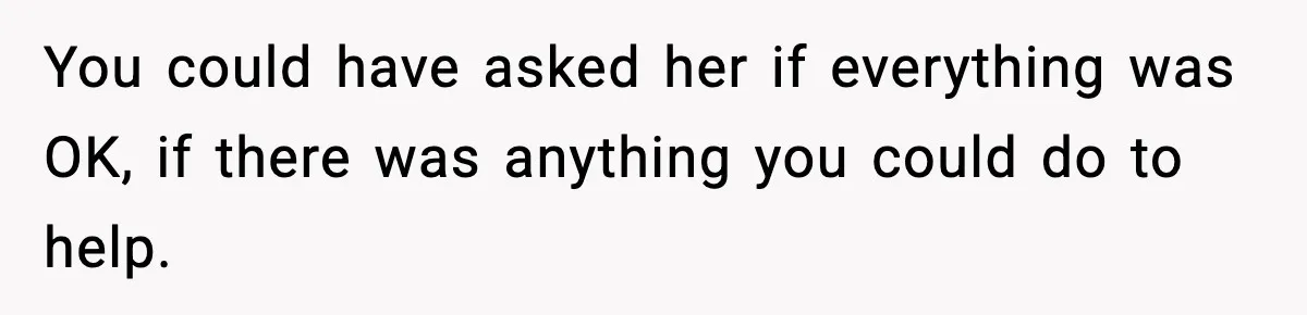 You could have asked her if everything was OK, if there was anything you could do to help.