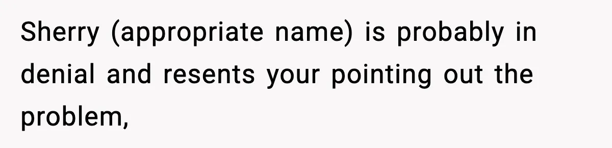 Sherry (appropriate name) is probably in denial and resents your pointing out the problem,