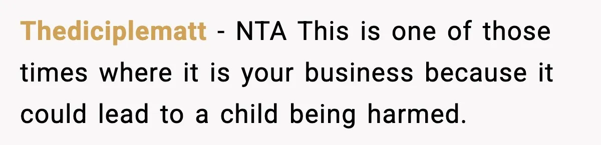 Thediciplematt − NTA This is one of those times where it is your business because it could lead to a child being harmed.