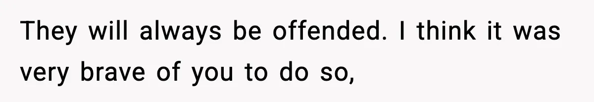 They will always be offended. I think it was very brave of you to do so,