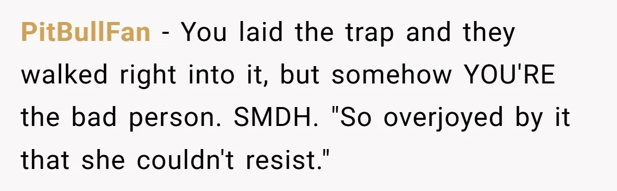 PitBullFan − You laid the trap and they walked right into it, but somehow YOU'RE the bad person. SMDH. "So overjoyed by it that she couldn't resist."