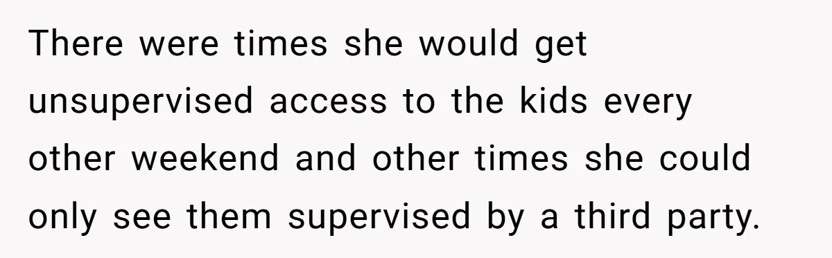 There were times she would get unsupervised access to the kids every other weekend and other times she could only see them supervised by a third party.