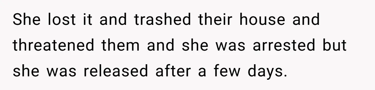 She lost it and trashed their house and threatened them and she was arrested but she was released after a few days.