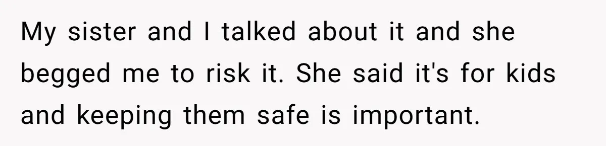 My sister and I talked about it and she begged me to risk it. She said it's for kids and keeping them safe is important.