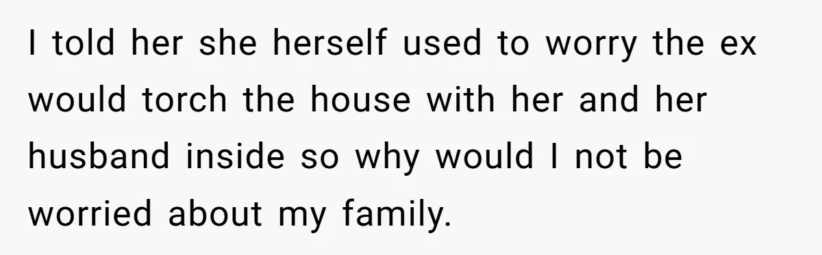 I told her she herself used to worry the ex would torch the house with her and her husband inside so why would I not be worried about my family.