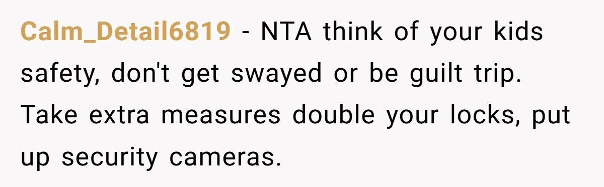 Calm_Detail6819 − NTA think of your kids safety, don't get swayed or be guilt trip. Take extra measures double your locks, put up security cameras.
