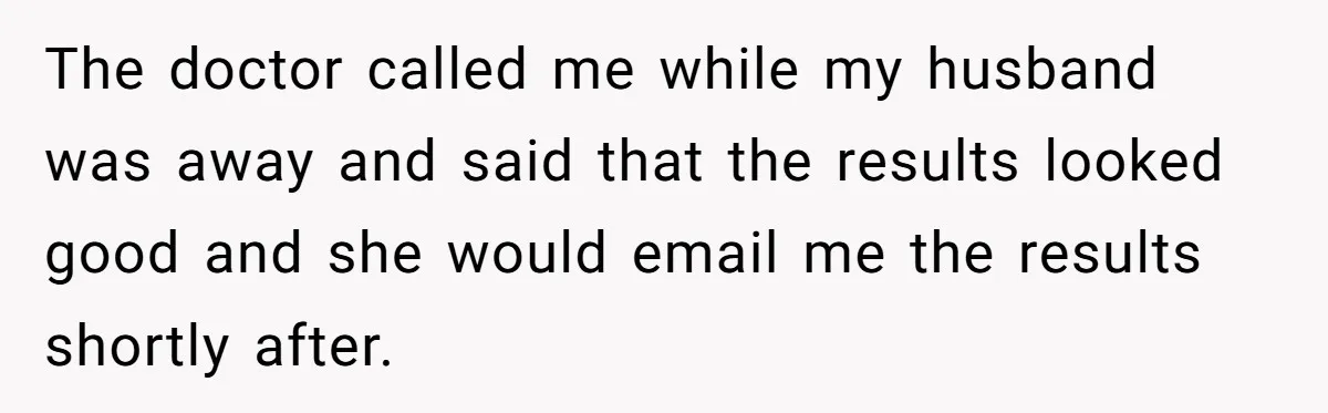 The doctor called me while my husband was away and said that the results looked good and she would email me the results shortly after.