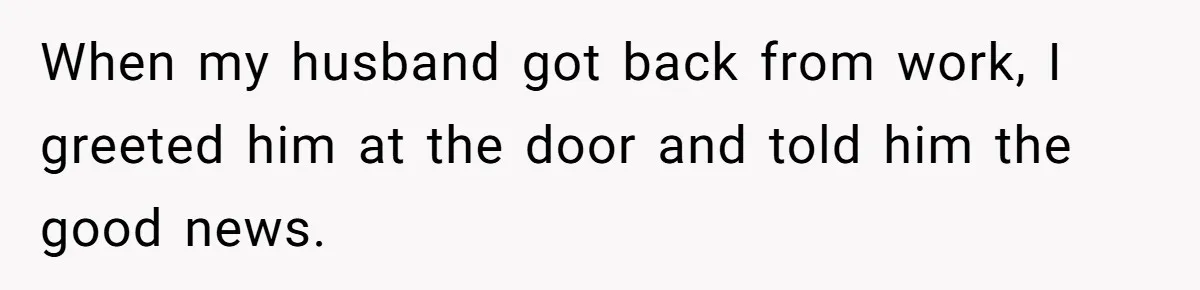 When my husband got back from work, I greeted him at the door and told him the good news.
