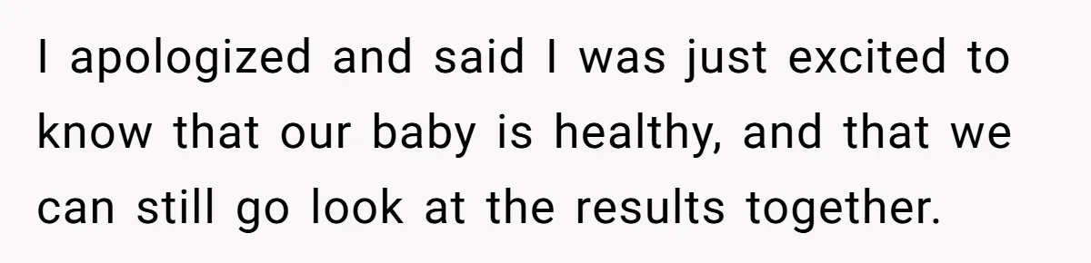 I apologized and said I was just excited to know that our baby is healthy, and that we can still go look at the results together.