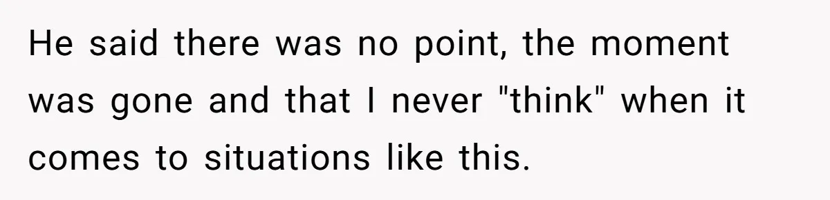 He said there was no point, the moment was gone and that I never "think" when it comes to situations like this.