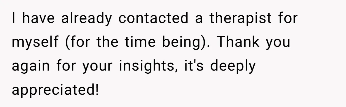 I have already contacted a therapist for myself (for the time being). Thank you again for your insights, it's deeply appreciated!