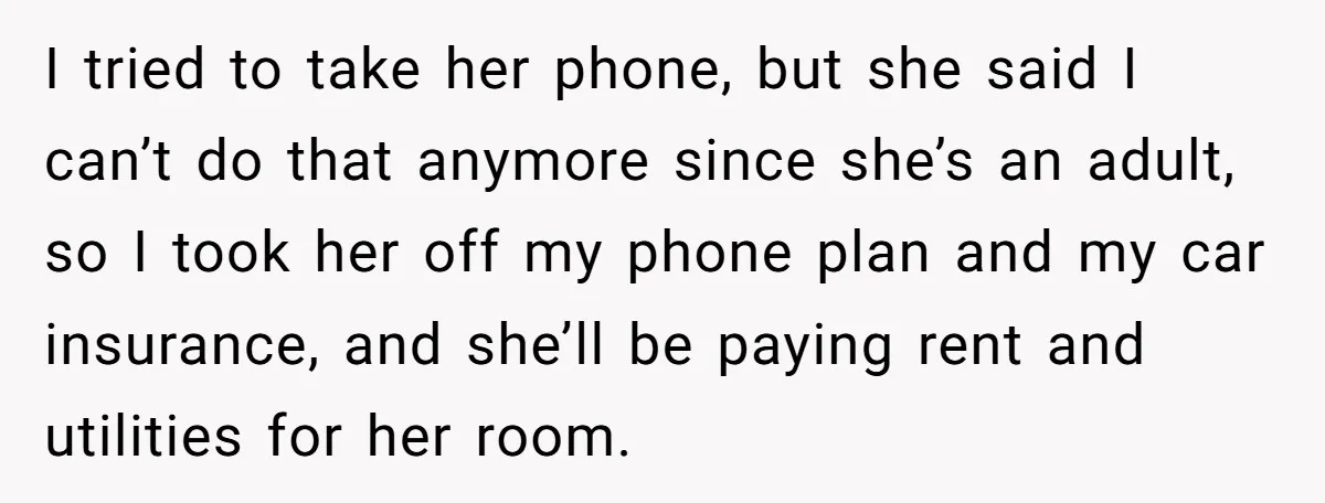 I tried to take her phone, but she said I can’t do that anymore since she’s an adult, so I took her off my phone plan and my car insurance,...
