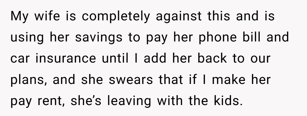 My wife is completely against this and is using her savings to pay her phone bill and car insurance until I add her back to our plans, and she swears...
