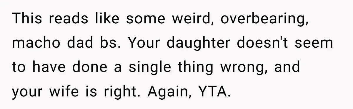 This reads like some weird, overbearing, macho dad bs. Your daughter doesn't seem to have done a single thing wrong, and your wife is right. Again, YTA.