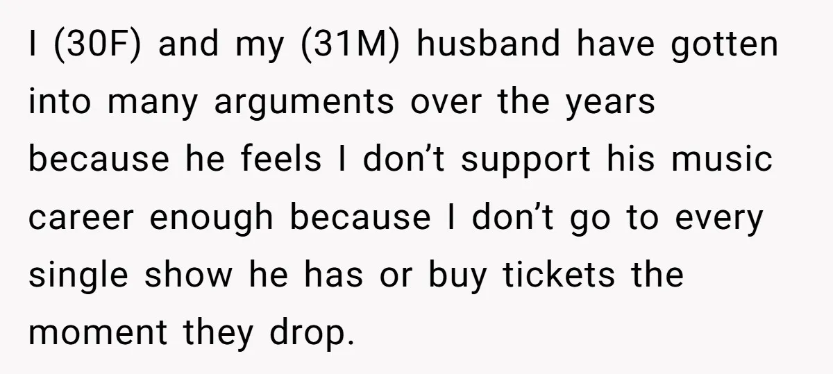 I (30F) and my (31M) husband have gotten into many arguments over the years because he feels I don’t support his music career enough because I don’t go to every...