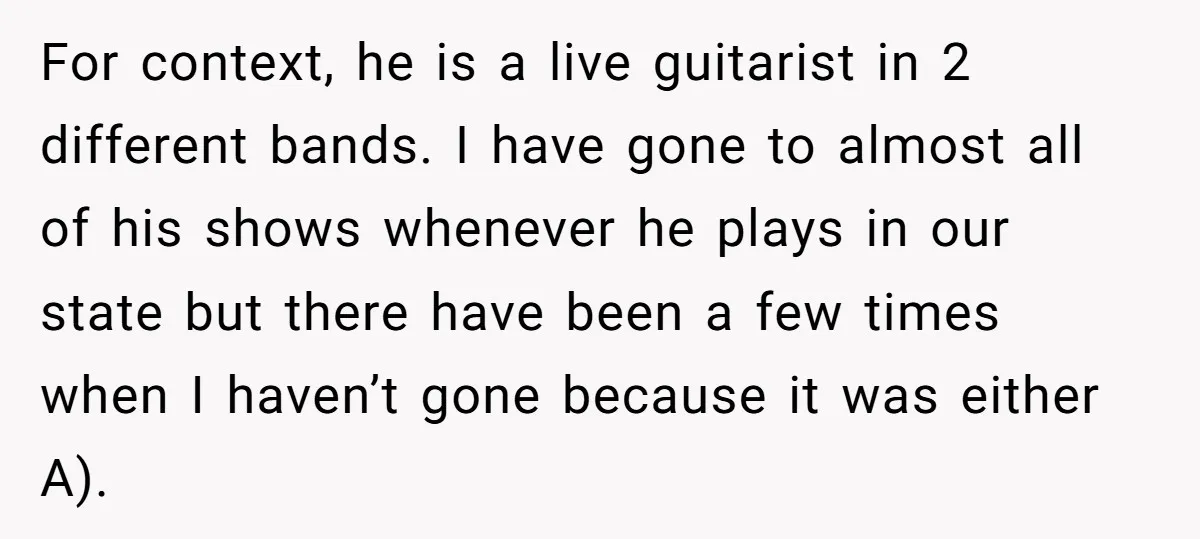 For context, he is a live guitarist in 2 different bands. I have gone to almost all of his shows whenever he plays in our state but there have been...