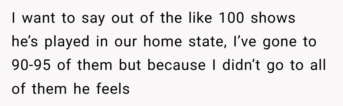 I want to say out of the like 100 shows he’s played in our home state, I’ve gone to 90-95 of them but because I didn’t go to all of...