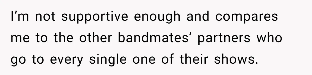 I’m not supportive enough and compares me to the other bandmates’ partners who go to every single one of their shows.