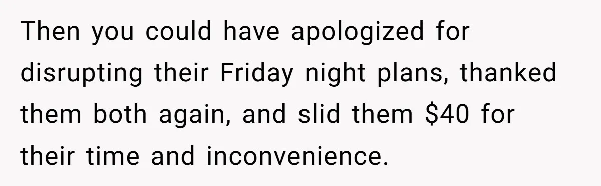 Then you could have apologized for disrupting their Friday night plans, thanked them both again, and slid them $40 for their time and inconvenience.