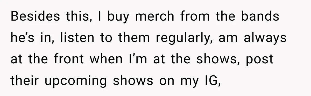 Besides this, I buy merch from the bands he’s in, listen to them regularly, am always at the front when I’m at the shows, post their upcoming shows on my...
