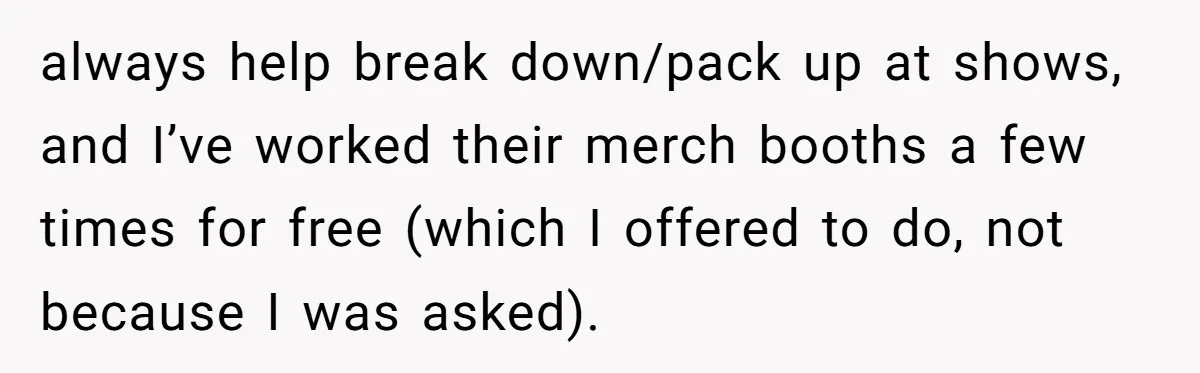 always help break down/pack up at shows, and I’ve worked their merch booths a few times for free (which I offered to do, not because I was asked).
