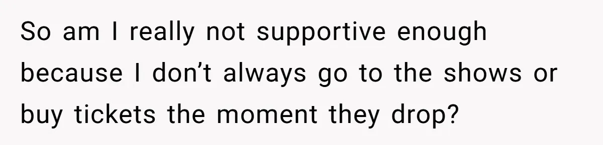 So am I really not supportive enough because I don’t always go to the shows or buy tickets the moment they drop?