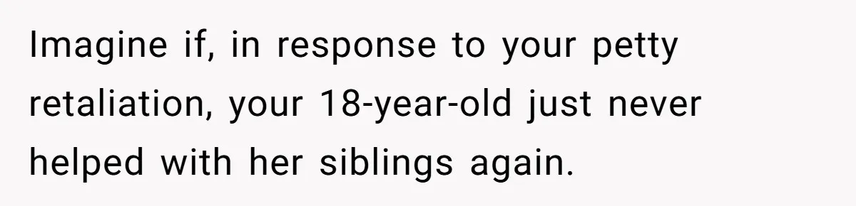 Imagine if, in response to your petty retaliation, your 18-year-old just never helped with her siblings again.