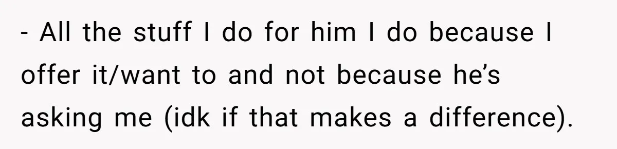 - All the stuff I do for him I do because I offer it/want to and not because he’s asking me (idk if that makes a difference).