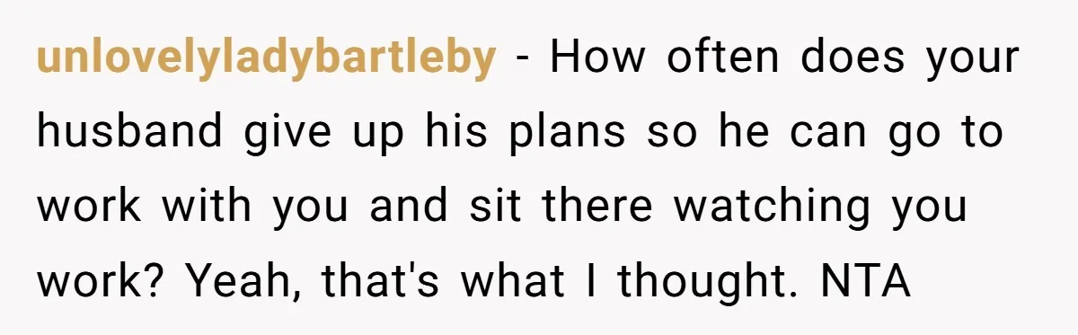 unlovelyladybartleby − How often does your husband give up his plans so he can go to work with you and sit there watching you work? Yeah, that's what I thought....