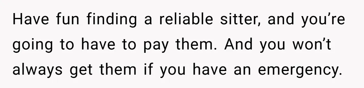 Have fun finding a reliable sitter, and you’re going to have to pay them. And you won’t always get them if you have an emergency.